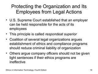 Protecting the Organization and Its
Employees from Legal Actions
• U.S. Supreme Court established that an employer
can be held responsible for the acts of its
employees
• This principle is called respondeat superior
• Coalition of several legal organizations argues
establishment of ethics and compliance programs
should reduce criminal liability of organization
• Others argue company officers should not be given
light sentences if their ethics programs are
ineffective
Ethics in Information Technology, Fourth Edition 18
 
