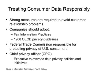 Treating Consumer Data Responsibly
• Strong measures are required to avoid customer
relationship problems
• Companies should adopt:
– Fair Information Practices
– 1980 OECD privacy guidelines
• Federal Trade Commission responsible for
protecting privacy of U.S. consumers
• Chief privacy officer (CPO)
– Executive to oversee data privacy policies and
initiatives
Ethics in Information Technology, Fourth Edition
 