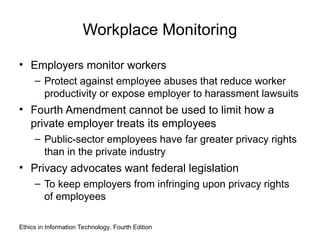 Workplace Monitoring
• Employers monitor workers
– Protect against employee abuses that reduce worker
productivity or expose employer to harassment lawsuits
• Fourth Amendment cannot be used to limit how a
private employer treats its employees
– Public-sector employees have far greater privacy rights
than in the private industry
• Privacy advocates want federal legislation
– To keep employers from infringing upon privacy rights
of employees
Ethics in Information Technology, Fourth Edition
 