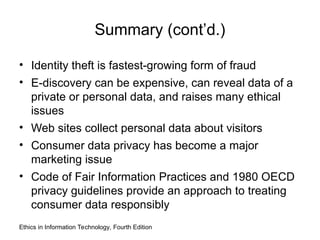Summary (cont’d.)
• Identity theft is fastest-growing form of fraud
• E-discovery can be expensive, can reveal data of a
private or personal data, and raises many ethical
issues
• Web sites collect personal data about visitors
• Consumer data privacy has become a major
marketing issue
• Code of Fair Information Practices and 1980 OECD
privacy guidelines provide an approach to treating
consumer data responsibly
Ethics in Information Technology, Fourth Edition
 