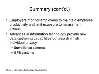 Summary (cont’d.)
• Employers monitor employees to maintain employee
productivity and limit exposure to harassment
lawsuits
• Advances in information technology provide new
data-gathering capabilities but also diminish
individual privacy
– Surveillance cameras
– GPS systems
Ethics in Information Technology, Fourth Edition
 