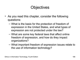 Objectives
• As you read this chapter, consider the following
questions:
– What is the basis for the protection of freedom of
expression in the United States, and what types of
expression are not protected under the law?
– What are some key federal laws that affect online
freedom of expression, and how do they impact
organizations?
– What important freedom of expression issues relate to
the use of information technology?
Ethics in Information Technology, Fourth Edition 188
 