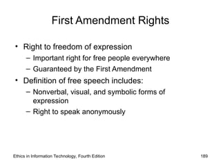 First Amendment Rights
• Right to freedom of expression
– Important right for free people everywhere
– Guaranteed by the First Amendment
• Definition of free speech includes:
– Nonverbal, visual, and symbolic forms of
expression
– Right to speak anonymously
Ethics in Information Technology, Fourth Edition 189
 