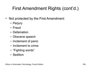 First Amendment Rights (cont’d.)
• Not protected by the First Amendment
– Perjury
– Fraud
– Defamation
– Obscene speech
– Incitement of panic
– Incitement to crime
– “Fighting words”
– Sedition
Ethics in Information Technology, Fourth Edition 190
 