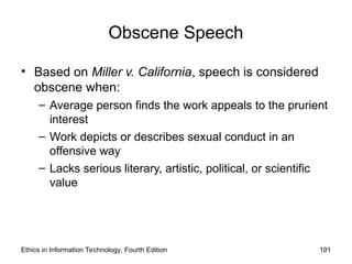 Obscene Speech
• Based on Miller v. California, speech is considered
obscene when:
– Average person finds the work appeals to the prurient
interest
– Work depicts or describes sexual conduct in an
offensive way
– Lacks serious literary, artistic, political, or scientific
value
Ethics in Information Technology, Fourth Edition 191
 