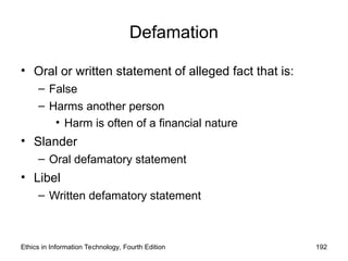 Defamation
• Oral or written statement of alleged fact that is:
– False
– Harms another person
• Harm is often of a financial nature
• Slander
– Oral defamatory statement
• Libel
– Written defamatory statement
Ethics in Information Technology, Fourth Edition 192
 