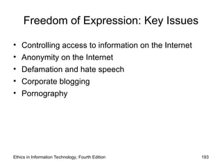 Freedom of Expression: Key Issues
• Controlling access to information on the Internet
• Anonymity on the Internet
• Defamation and hate speech
• Corporate blogging
• Pornography
Ethics in Information Technology, Fourth Edition 193
 