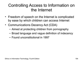 Controlling Access to Information on
the Internet
• Freedom of speech on the Internet is complicated
by ease by which children can access Internet
• Communications Decency Act (CDA)
– Aimed at protecting children from pornography
– Broad language and vague definition of indecency
– Found unconstitutional in 1997
Ethics in Information Technology, Fourth Edition 194
 