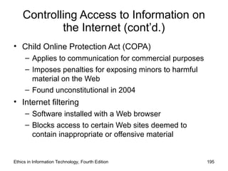 Controlling Access to Information on
the Internet (cont’d.)
• Child Online Protection Act (COPA)
– Applies to communication for commercial purposes
– Imposes penalties for exposing minors to harmful
material on the Web
– Found unconstitutional in 2004
• Internet filtering
– Software installed with a Web browser
– Blocks access to certain Web sites deemed to
contain inappropriate or offensive material
Ethics in Information Technology, Fourth Edition 195
 