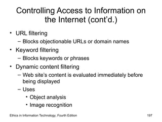 Controlling Access to Information on
the Internet (cont’d.)
• URL filtering
– Blocks objectionable URLs or domain names
• Keyword filtering
– Blocks keywords or phrases
• Dynamic content filtering
– Web site’s content is evaluated immediately before
being displayed
– Uses
• Object analysis
• Image recognition
Ethics in Information Technology, Fourth Edition 197
 