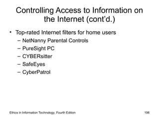 Controlling Access to Information on
the Internet (cont’d.)
• Top-rated Internet filters for home users
– NetNanny Parental Controls
– PureSight PC
– CYBERsitter
– SafeEyes
– CyberPatrol
Ethics in Information Technology, Fourth Edition 198
 