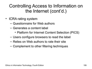 Controlling Access to Information on
the Internet (cont’d.)
• ICRA rating system
– Questionnaire for Web authors
– Generates a content label
• Platform for Internet Content Selection (PICS)
– Users configure browsers to read the label
– Relies on Web authors to rate their site
– Complement to other filtering techniques
Ethics in Information Technology, Fourth Edition 199
 