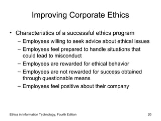Improving Corporate Ethics
• Characteristics of a successful ethics program
– Employees willing to seek advice about ethical issues
– Employees feel prepared to handle situations that
could lead to misconduct
– Employees are rewarded for ethical behavior
– Employees are not rewarded for success obtained
through questionable means
– Employees feel positive about their company
Ethics in Information Technology, Fourth Edition 20
 