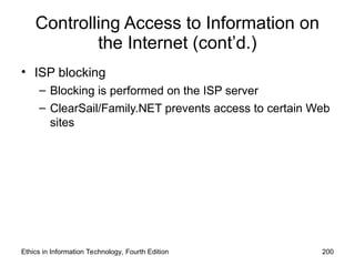 Controlling Access to Information on
the Internet (cont’d.)
• ISP blocking
– Blocking is performed on the ISP server
– ClearSail/Family.NET prevents access to certain Web
sites
Ethics in Information Technology, Fourth Edition 200
 