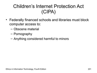 Children’s Internet Protection Act
(CIPA)
• Federally financed schools and libraries must block
computer access to:
– Obscene material
– Pornography
– Anything considered harmful to minors
Ethics in Information Technology, Fourth Edition 201
 