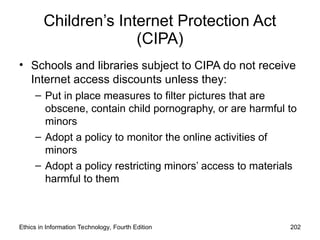 Children’s Internet Protection Act
(CIPA)
• Schools and libraries subject to CIPA do not receive
Internet access discounts unless they:
– Put in place measures to filter pictures that are
obscene, contain child pornography, or are harmful to
minors
– Adopt a policy to monitor the online activities of
minors
– Adopt a policy restricting minors’ access to materials
harmful to them
Ethics in Information Technology, Fourth Edition 202
 