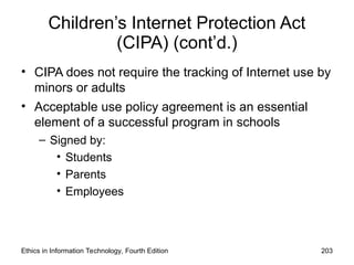 Children’s Internet Protection Act
(CIPA) (cont’d.)
• CIPA does not require the tracking of Internet use by
minors or adults
• Acceptable use policy agreement is an essential
element of a successful program in schools
– Signed by:
• Students
• Parents
• Employees
Ethics in Information Technology, Fourth Edition 203
 