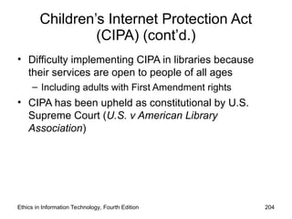 Children’s Internet Protection Act
(CIPA) (cont’d.)
• Difficulty implementing CIPA in libraries because
their services are open to people of all ages
– Including adults with First Amendment rights
• CIPA has been upheld as constitutional by U.S.
Supreme Court (U.S. v American Library
Association)
Ethics in Information Technology, Fourth Edition 204
 