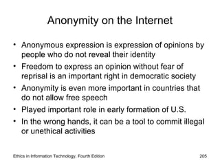 Anonymity on the Internet
• Anonymous expression is expression of opinions by
people who do not reveal their identity
• Freedom to express an opinion without fear of
reprisal is an important right in democratic society
• Anonymity is even more important in countries that
do not allow free speech
• Played important role in early formation of U.S.
• In the wrong hands, it can be a tool to commit illegal
or unethical activities
Ethics in Information Technology, Fourth Edition 205
 