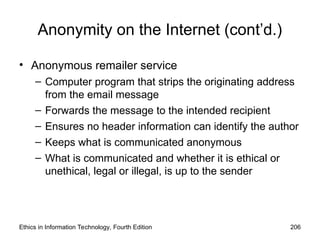 Anonymity on the Internet (cont’d.)
• Anonymous remailer service
– Computer program that strips the originating address
from the email message
– Forwards the message to the intended recipient
– Ensures no header information can identify the author
– Keeps what is communicated anonymous
– What is communicated and whether it is ethical or
unethical, legal or illegal, is up to the sender
Ethics in Information Technology, Fourth Edition 206
 