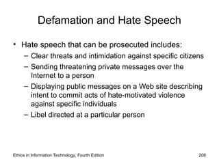 Defamation and Hate Speech
• Hate speech that can be prosecuted includes:
– Clear threats and intimidation against specific citizens
– Sending threatening private messages over the
Internet to a person
– Displaying public messages on a Web site describing
intent to commit acts of hate-motivated violence
against specific individuals
– Libel directed at a particular person
Ethics in Information Technology, Fourth Edition 208
 