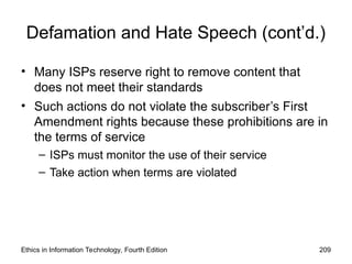 Defamation and Hate Speech (cont’d.)
• Many ISPs reserve right to remove content that
does not meet their standards
• Such actions do not violate the subscriber’s First
Amendment rights because these prohibitions are in
the terms of service
– ISPs must monitor the use of their service
– Take action when terms are violated
Ethics in Information Technology, Fourth Edition 209
 