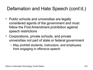 Defamation and Hate Speech (cont’d.)
• Public schools and universities are legally
considered agents of the government and must
follow the First Amendment prohibition against
speech restrictions
• Corporations, private schools, and private
universities not part of state or federal government
– May prohibit students, instructors, and employees
from engaging in offensive speech
Ethics in Information Technology, Fourth Edition 210
 