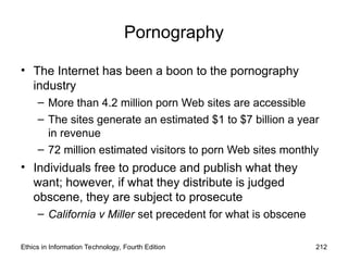 Pornography
• The Internet has been a boon to the pornography
industry
– More than 4.2 million porn Web sites are accessible
– The sites generate an estimated $1 to $7 billion a year
in revenue
– 72 million estimated visitors to porn Web sites monthly
• Individuals free to produce and publish what they
want; however, if what they distribute is judged
obscene, they are subject to prosecute
– California v Miller set precedent for what is obscene
Ethics in Information Technology, Fourth Edition 212
 