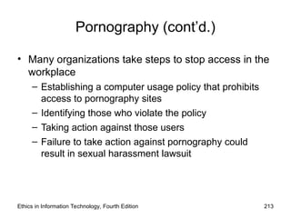 Pornography (cont’d.)
• Many organizations take steps to stop access in the
workplace
– Establishing a computer usage policy that prohibits
access to pornography sites
– Identifying those who violate the policy
– Taking action against those users
– Failure to take action against pornography could
result in sexual harassment lawsuit
Ethics in Information Technology, Fourth Edition 213
 