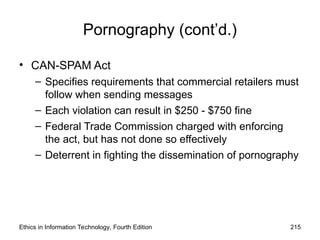 Pornography (cont’d.)
• CAN-SPAM Act
– Specifies requirements that commercial retailers must
follow when sending messages
– Each violation can result in $250 - $750 fine
– Federal Trade Commission charged with enforcing
the act, but has not done so effectively
– Deterrent in fighting the dissemination of pornography
Ethics in Information Technology, Fourth Edition 215
 