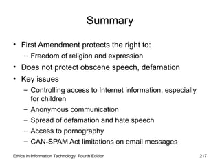 Ethics in Information Technology, Fourth Edition 217
Summary
• First Amendment protects the right to:
– Freedom of religion and expression
• Does not protect obscene speech, defamation
• Key issues
– Controlling access to Internet information, especially
for children
– Anonymous communication
– Spread of defamation and hate speech
– Access to pornography
– CAN-SPAM Act limitations on email messages
 