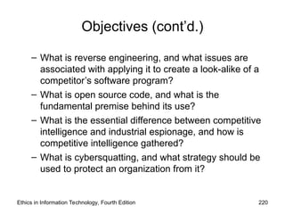 Objectives (cont’d.)
– What is reverse engineering, and what issues are
associated with applying it to create a look-alike of a
competitor’s software program?
– What is open source code, and what is the
fundamental premise behind its use?
– What is the essential difference between competitive
intelligence and industrial espionage, and how is
competitive intelligence gathered?
– What is cybersquatting, and what strategy should be
used to protect an organization from it?
Ethics in Information Technology, Fourth Edition 220
 