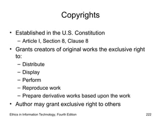 Copyrights
• Established in the U.S. Constitution
– Article I, Section 8, Clause 8
• Grants creators of original works the exclusive right
to:
– Distribute
– Display
– Perform
– Reproduce work
– Prepare derivative works based upon the work
• Author may grant exclusive right to others
Ethics in Information Technology, Fourth Edition 222
 
