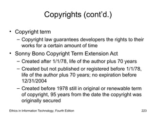 Copyrights (cont’d.)
• Copyright term
– Copyright law guarantees developers the rights to their
works for a certain amount of time
• Sonny Bono Copyright Term Extension Act
– Created after 1/1/78, life of the author plus 70 years
– Created but not published or registered before 1/1/78,
life of the author plus 70 years; no expiration before
12/31/2004
– Created before 1978 still in original or renewable term
of copyright, 95 years from the date the copyright was
originally secured
Ethics in Information Technology, Fourth Edition 223
 