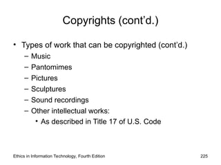 Ethics in Information Technology, Fourth Edition 225
Copyrights (cont’d.)
• Types of work that can be copyrighted (cont’d.)
– Music
– Pantomimes
– Pictures
– Sculptures
– Sound recordings
– Other intellectual works:
• As described in Title 17 of U.S. Code
 
