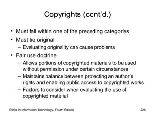 Copyrights (cont’d.)
• Must fall within one of the preceding categories
• Must be original
– Evaluating originality can cause problems
• Fair use doctrine
– Allows portions of copyrighted materials to be used
without permission under certain circumstances
– Maintains balance between protecting an author’s
rights and enabling public access to copyrighted works
– Factors to consider when evaluating the use of
copyrighted material
Ethics in Information Technology, Fourth Edition 226
 