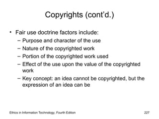 Copyrights (cont’d.)
• Fair use doctrine factors include:
– Purpose and character of the use
– Nature of the copyrighted work
– Portion of the copyrighted work used
– Effect of the use upon the value of the copyrighted
work
– Key concept: an idea cannot be copyrighted, but the
expression of an idea can be
Ethics in Information Technology, Fourth Edition 227
 