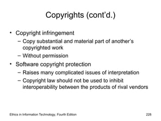Copyrights (cont’d.)
• Copyright infringement
– Copy substantial and material part of another’s
copyrighted work
– Without permission
• Software copyright protection
– Raises many complicated issues of interpretation
– Copyright law should not be used to inhibit
interoperability between the products of rival vendors
Ethics in Information Technology, Fourth Edition 228
 