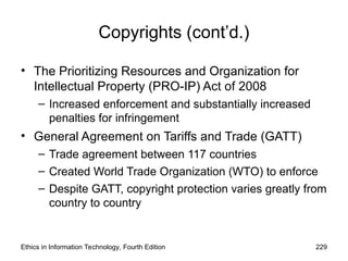 Copyrights (cont’d.)
• The Prioritizing Resources and Organization for
Intellectual Property (PRO-IP) Act of 2008
– Increased enforcement and substantially increased
penalties for infringement
• General Agreement on Tariffs and Trade (GATT)
– Trade agreement between 117 countries
– Created World Trade Organization (WTO) to enforce
– Despite GATT, copyright protection varies greatly from
country to country
Ethics in Information Technology, Fourth Edition 229
 