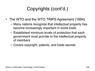 Copyrights (cont’d.)
• The WTO and the WTO TRIPS Agreement (1994)
– Many nations recognize that intellectual property has
become increasingly important in world trade
– Established minimum levels of protection that each
government must provide to the intellectual property
of members
– Covers copyright, patents, and trade secrets
Ethics in Information Technology, Fourth Edition 230
 
