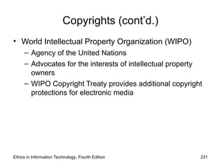 Copyrights (cont’d.)
• World Intellectual Property Organization (WIPO)
– Agency of the United Nations
– Advocates for the interests of intellectual property
owners
– WIPO Copyright Treaty provides additional copyright
protections for electronic media
Ethics in Information Technology, Fourth Edition 231
 