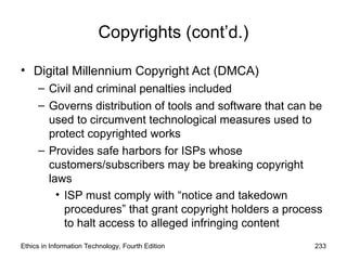 Copyrights (cont’d.)
• Digital Millennium Copyright Act (DMCA)
– Civil and criminal penalties included
– Governs distribution of tools and software that can be
used to circumvent technological measures used to
protect copyrighted works
– Provides safe harbors for ISPs whose
customers/subscribers may be breaking copyright
laws
• ISP must comply with “notice and takedown
procedures” that grant copyright holders a process
to halt access to alleged infringing content
Ethics in Information Technology, Fourth Edition 233
 