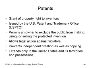 Patents
• Grant of property right to inventors
• Issued by the U.S. Patent and Trademark Office
(USPTO)
• Permits an owner to exclude the public from making,
using, or selling the protected invention
• Allows legal action against violators
• Prevents independent creation as well as copying
• Extends only to the United States and its territories
and possessions
Ethics in Information Technology, Fourth Edition 234
 
