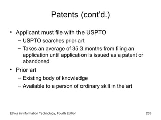 Patents (cont’d.)
• Applicant must file with the USPTO
– USPTO searches prior art
– Takes an average of 35.3 months from filing an
application until application is issued as a patent or
abandoned
• Prior art
– Existing body of knowledge
– Available to a person of ordinary skill in the art
Ethics in Information Technology, Fourth Edition 235
 