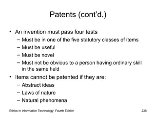Patents (cont’d.)
• An invention must pass four tests
– Must be in one of the five statutory classes of items
– Must be useful
– Must be novel
– Must not be obvious to a person having ordinary skill
in the same field
• Items cannot be patented if they are:
– Abstract ideas
– Laws of nature
– Natural phenomena
Ethics in Information Technology, Fourth Edition 236
 