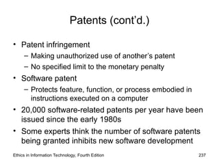 Patents (cont’d.)
• Patent infringement
– Making unauthorized use of another’s patent
– No specified limit to the monetary penalty
• Software patent
– Protects feature, function, or process embodied in
instructions executed on a computer
• 20,000 software-related patents per year have been
issued since the early 1980s
• Some experts think the number of software patents
being granted inhibits new software development
Ethics in Information Technology, Fourth Edition 237
 
