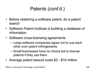 Patents (cont’d.)
• Before obtaining a software patent, do a patent
search
• Software Patent Institute is building a database of
information
• Software cross-licensing agreements
– Large software companies agree not to sue each
other over patent infringements
– Small businesses have no choice but to license
patents if they use them
• Average patent lawsuit costs $3 - $10 million
Ethics in Information Technology, Fourth Edition 238
 