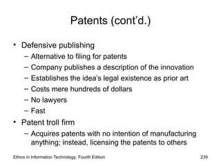 Patents (cont’d.)
• Defensive publishing
– Alternative to filing for patents
– Company publishes a description of the innovation
– Establishes the idea’s legal existence as prior art
– Costs mere hundreds of dollars
– No lawyers
– Fast
• Patent troll firm
– Acquires patents with no intention of manufacturing
anything; instead, licensing the patents to others
Ethics in Information Technology, Fourth Edition 239
 