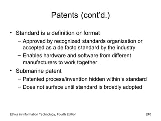 Patents (cont’d.)
• Standard is a definition or format
– Approved by recognized standards organization or
accepted as a de facto standard by the industry
– Enables hardware and software from different
manufacturers to work together
• Submarine patent
– Patented process/invention hidden within a standard
– Does not surface until standard is broadly adopted
Ethics in Information Technology, Fourth Edition 240
 