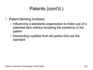 Patents (cont’d.)
• Patent farming involves:
– Influencing a standards organization to make use of a
patented item without revealing the existence of the
patent
– Demanding royalties from all parties that use the
standard
Ethics in Information Technology, Fourth Edition 241
 